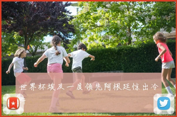 世界杯埃及一度领先阿根廷惊出冷汗